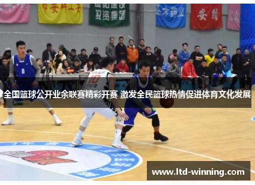 全国篮球公开业余联赛精彩开赛 激发全民篮球热情促进体育文化发展