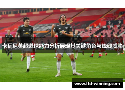 卡瓦尼英超进球能力分析展现其关键角色与锋线威胁