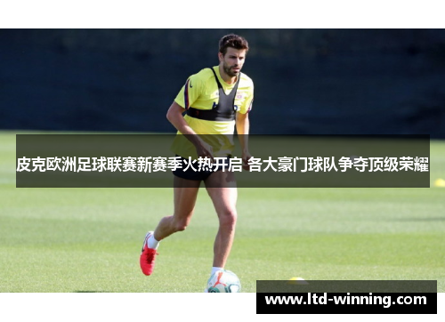 皮克欧洲足球联赛新赛季火热开启 各大豪门球队争夺顶级荣耀