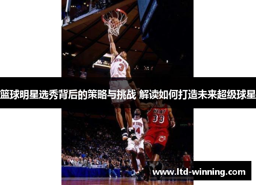 篮球明星选秀背后的策略与挑战 解读如何打造未来超级球星