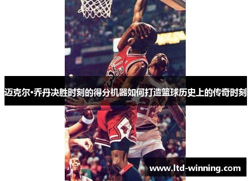 迈克尔·乔丹决胜时刻的得分机器如何打造篮球历史上的传奇时刻