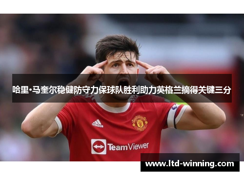哈里·马奎尔稳健防守力保球队胜利助力英格兰摘得关键三分