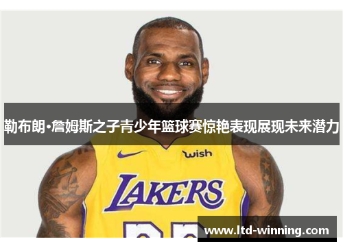 勒布朗·詹姆斯之子青少年篮球赛惊艳表现展现未来潜力
