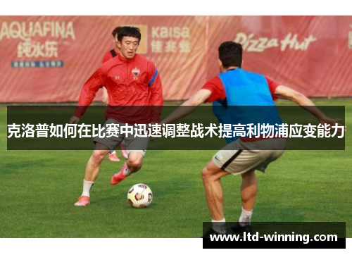 克洛普如何在比赛中迅速调整战术提高利物浦应变能力