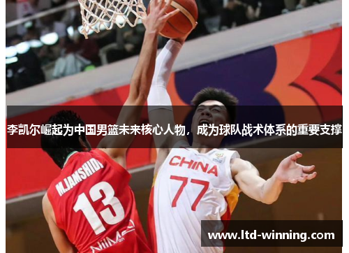 李凯尔崛起为中国男篮未来核心人物，成为球队战术体系的重要支撑
