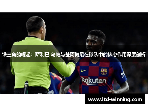 铁三角的崛起：萨利巴 乌帕与楚阿梅尼在球队中的核心作用深度剖析