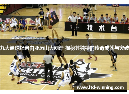 九大篮球纪录由亚历山大创造 揭秘其独特的传奇成就与突破