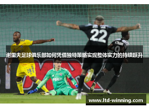 谢里夫足球俱乐部如何凭借独特策略实现整体实力的持续跃升 谢里夫足球俱乐部如何凭借独特策略实现整体实力的持续跃升