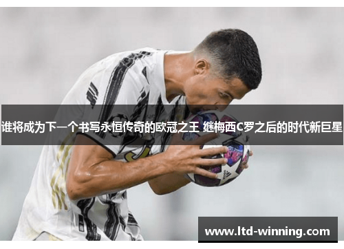 谁将成为下一个书写永恒传奇的欧冠之王 继梅西C罗之后的时代新巨星 谁将成为下一个书写永恒传奇的欧冠之王 继梅西C罗之后的时代新巨星